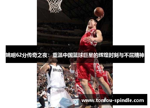 姚明62分传奇之夜：重温中国篮球巨星的辉煌时刻与不屈精神