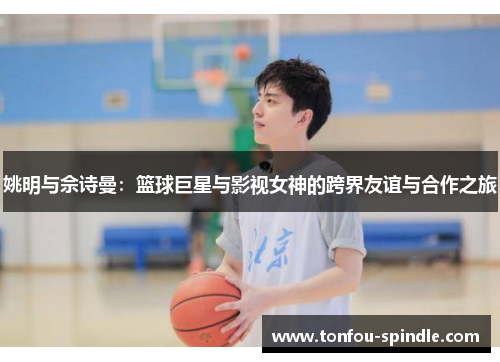 姚明与佘诗曼：篮球巨星与影视女神的跨界友谊与合作之旅